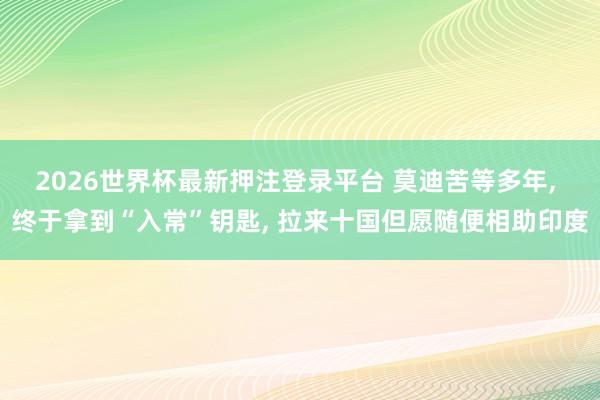2026世界杯最新押注登录平台 莫迪苦等多年， 终于拿到“入常”钥匙， 拉来十国但愿随便相助印度