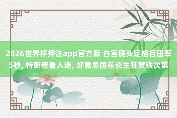 2026世界杯押注app官方版 白宫镜头定格目田军5秒， 特朗普看入迷， 好意思国东谈主狂赞铁次第