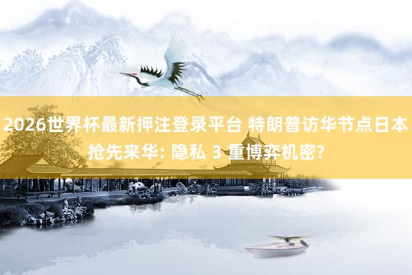 2026世界杯最新押注登录平台 特朗普访华节点日本抢先来华: 隐私 3 重博弈机密?