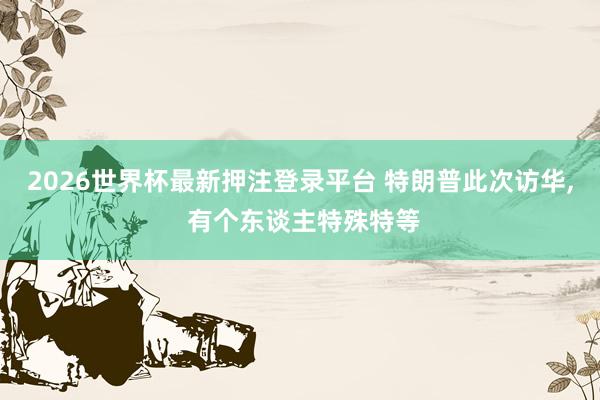2026世界杯最新押注登录平台 特朗普此次访华， 有个东谈主特殊特等
