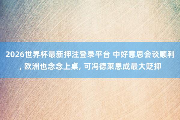 2026世界杯最新押注登录平台 中好意思会谈顺利， 欧洲也念念上桌， 可冯德莱恩成最大贬抑