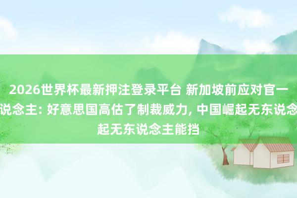 2026世界杯最新押注登录平台 新加坡前应对官一语惊东说念主: 好意思国高估了制裁威力， 中国崛起无东说念主能挡