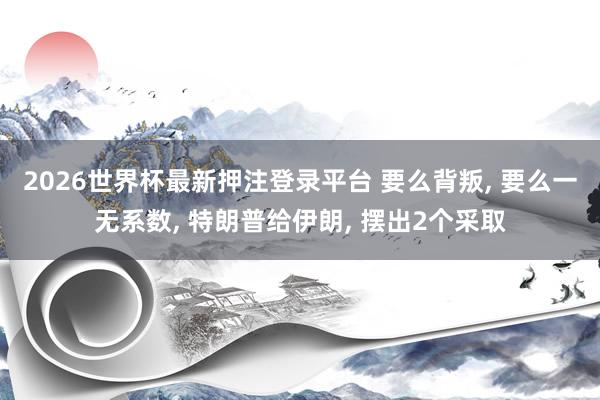 2026世界杯最新押注登录平台 要么背叛， 要么一无系数， 特朗普给伊朗， 摆出2个采取