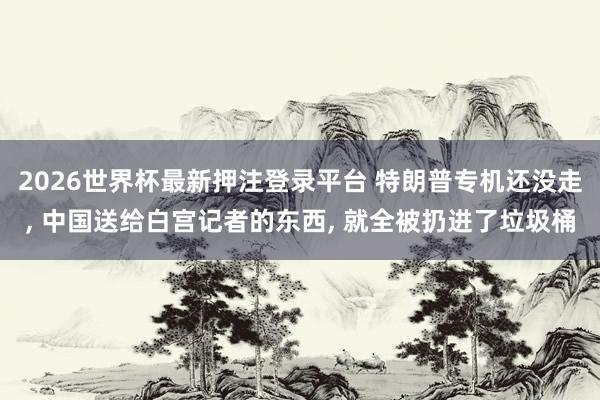 2026世界杯最新押注登录平台 特朗普专机还没走， 中国送给白宫记者的东西， 就全被扔进了垃圾桶