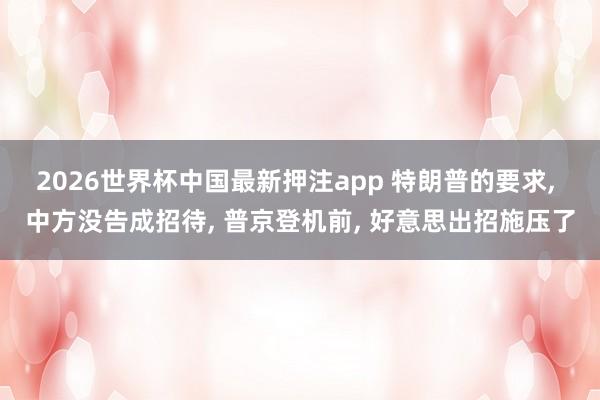 2026世界杯中国最新押注app 特朗普的要求， 中方没告成招待， 普京登机前， 好意思出招施压了