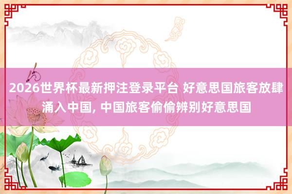 2026世界杯最新押注登录平台 好意思国旅客放肆涌入中国， 中国旅客偷偷辨别好意思国