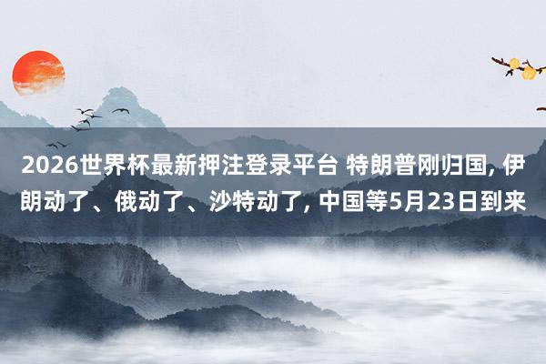 2026世界杯最新押注登录平台 特朗普刚归国， 伊朗动了、俄动了、沙特动了， 中国等5月23日到来
