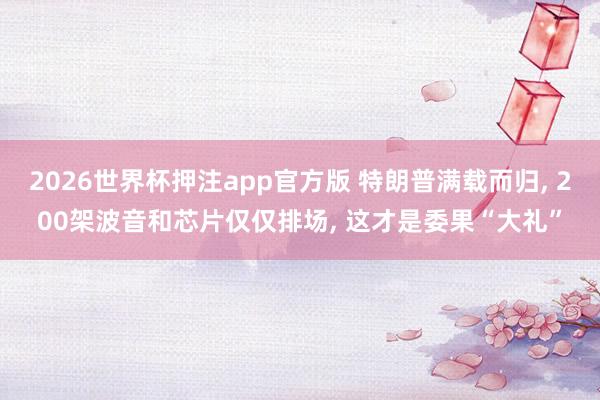 2026世界杯押注app官方版 特朗普满载而归， 200架波音和芯片仅仅排场， 这才是委果“大礼”