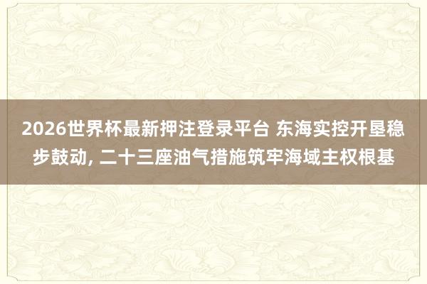 2026世界杯最新押注登录平台 东海实控开垦稳步鼓动， 二十三座油气措施筑牢海域主权根基