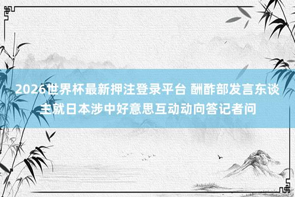 2026世界杯最新押注登录平台 酬酢部发言东谈主就日本涉中好意思互动动向答记者问