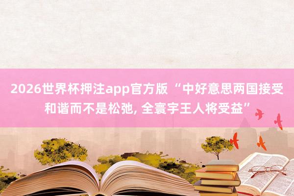 2026世界杯押注app官方版 “中好意思两国接受和谐而不是松弛， 全寰宇王人将受益”
