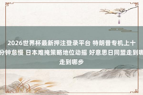 2026世界杯最新押注登录平台 特朗普专机上十五分钟怠慢 日本难掩策略地位动摇 好意思日同盟走到哪步