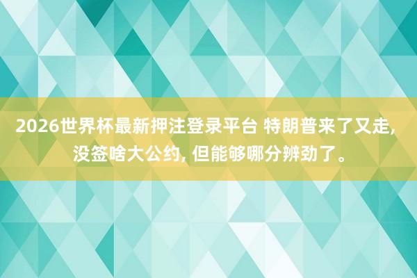 2026世界杯最新押注登录平台 特朗普来了又走， 没签啥大公约， 但能够哪分辨劲了。