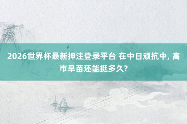 2026世界杯最新押注登录平台 在中日顽抗中， 高市早苗还能挺多久?