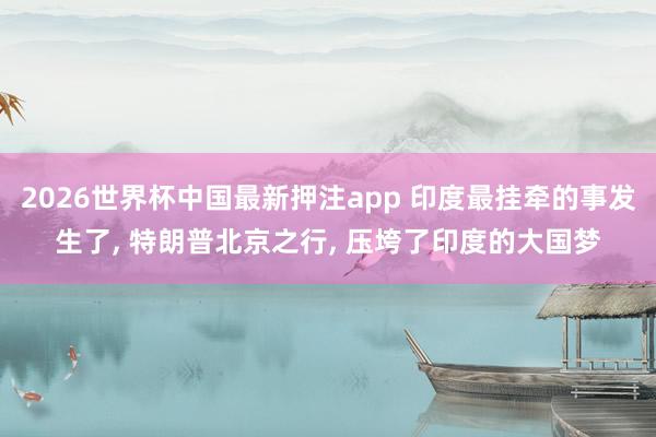 2026世界杯中国最新押注app 印度最挂牵的事发生了， 特朗普北京之行， 压垮了印度的大国梦