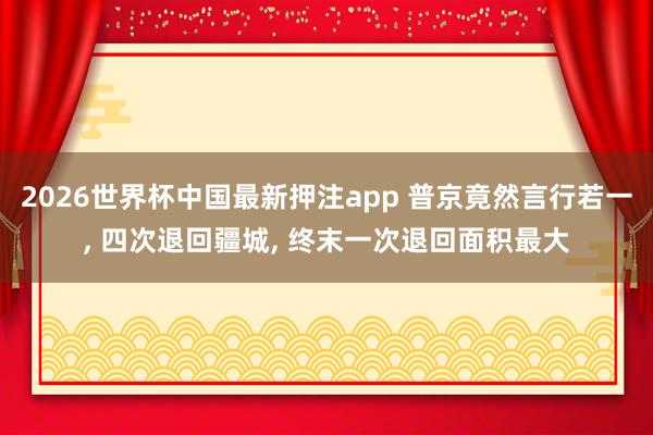 2026世界杯中国最新押注app 普京竟然言行若一， 四次退回疆城， 终末一次退回面积最大