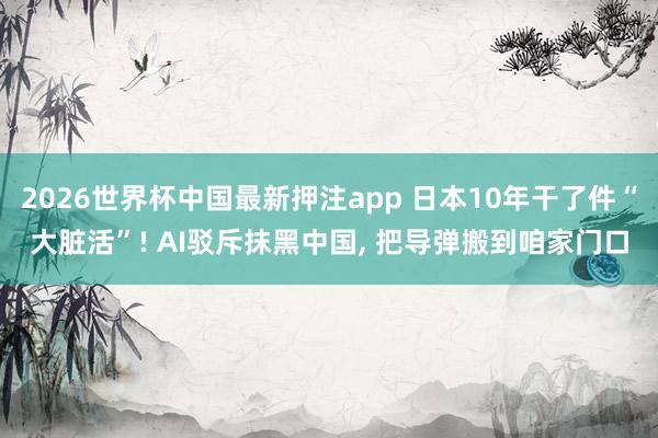 2026世界杯中国最新押注app 日本10年干了件“大脏活”! AI驳斥抹黑中国， 把导弹搬到咱家门口