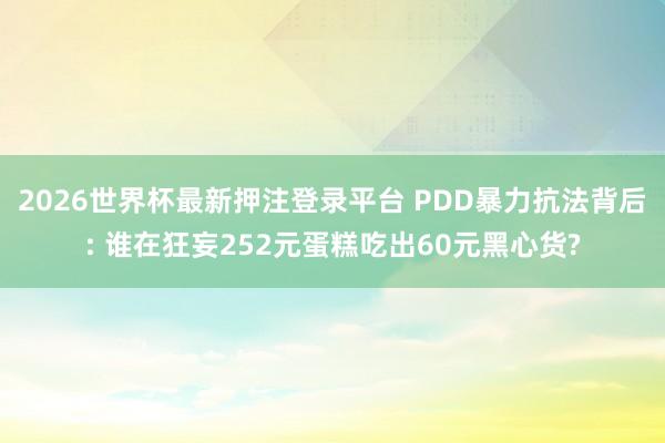 2026世界杯最新押注登录平台 PDD暴力抗法背后: 谁在狂妄252元蛋糕吃出60元黑心货?