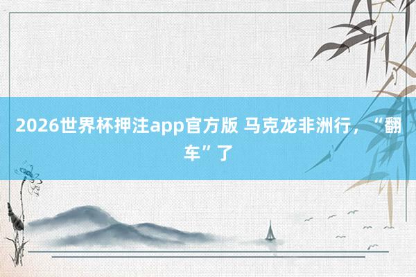 2026世界杯押注app官方版 马克龙非洲行，“翻车”了