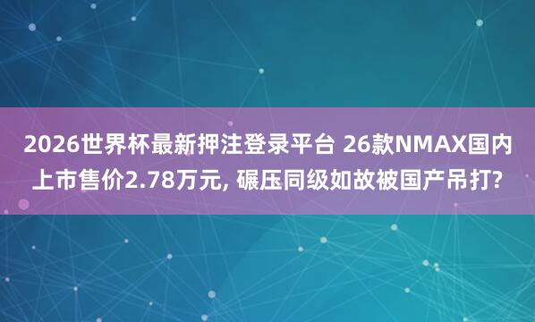 2026世界杯最新押注登录平台 26款NMAX国内上市售价2.78万元， 碾压同级如故被国产吊打?