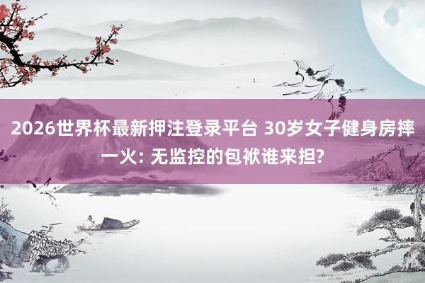 2026世界杯最新押注登录平台 30岁女子健身房摔一火: 无监控的包袱谁来担?