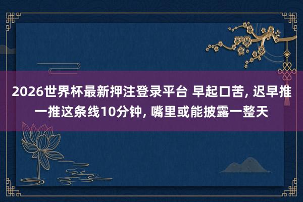 2026世界杯最新押注登录平台 早起口苦， 迟早推一推这条线10分钟， 嘴里或能披露一整天