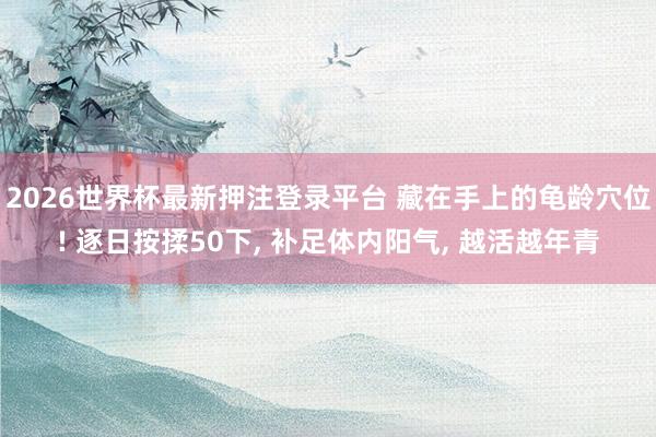 2026世界杯最新押注登录平台 藏在手上的龟龄穴位! 逐日按揉50下， 补足体内阳气， 越活越年青