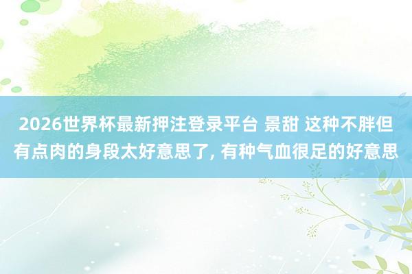 2026世界杯最新押注登录平台 景甜 这种不胖但有点肉的身段太好意思了，<a href=