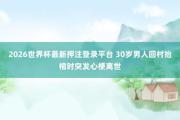 2026世界杯最新押注登录平台 30岁男人回村抬棺时突发心梗离世
