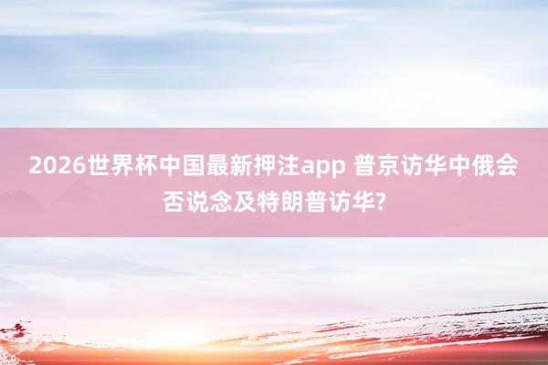 2026世界杯中国最新押注app 普京访华中俄会否说念及特朗普访华?