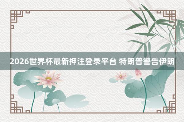 2026世界杯最新押注登录平台 特朗普警告伊朗