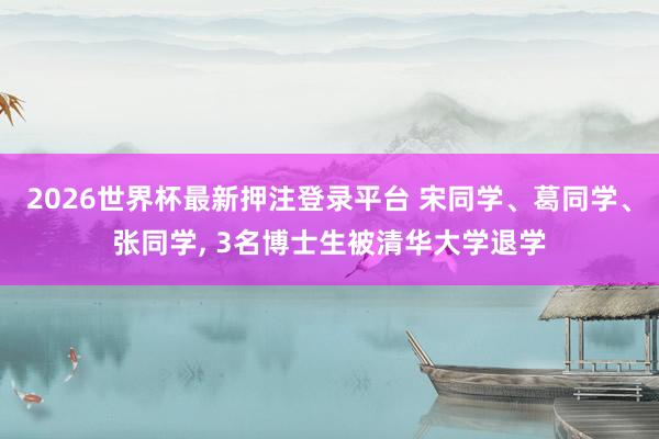 2026世界杯最新押注登录平台 宋同学、葛同学、张同学， 3名博士生被清华大学退学