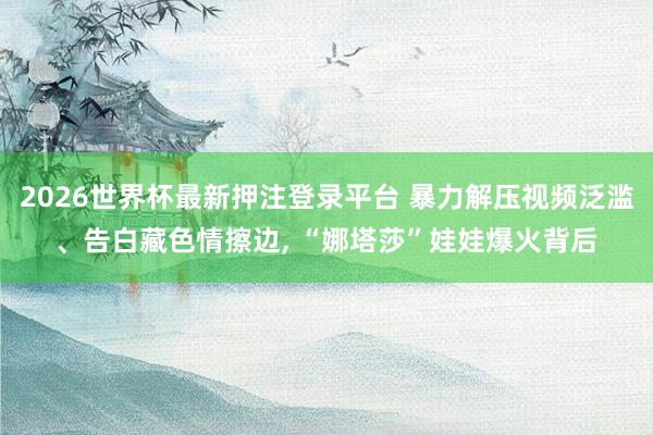 2026世界杯最新押注登录平台 暴力解压视频泛滥、告白藏色情擦边， “娜塔莎”娃娃爆火背后