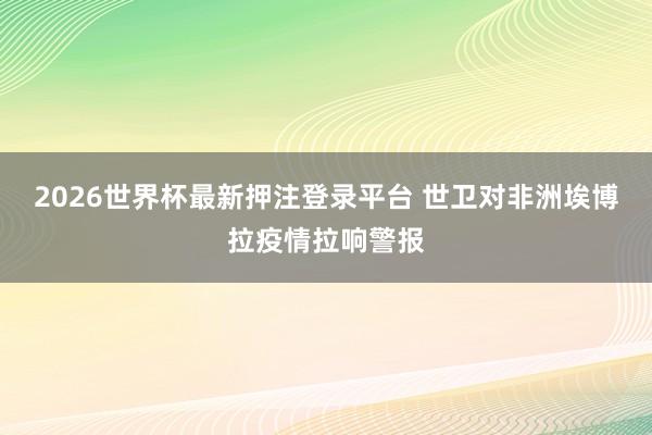 2026世界杯最新押注登录平台 世卫对非洲埃博拉疫情拉响警报