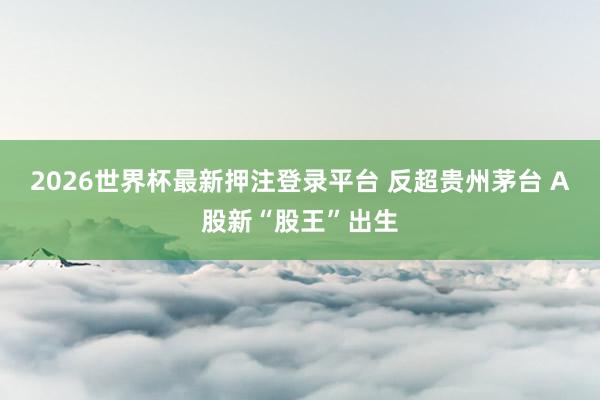 2026世界杯最新押注登录平台 反超贵州茅台 A股新“股王”出生