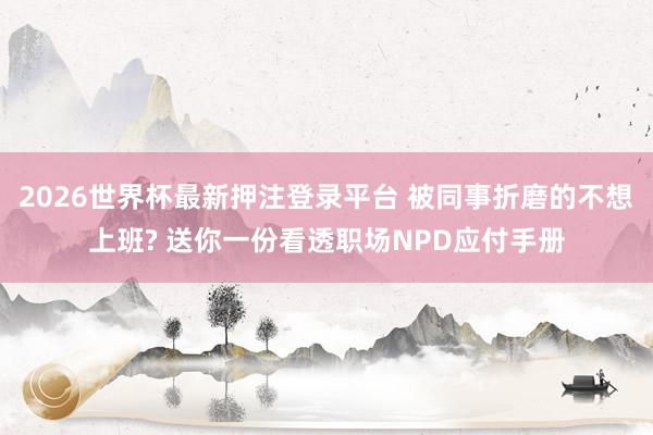 2026世界杯最新押注登录平台 被同事折磨的不想上班? 送你一份看透职场NPD应付手册