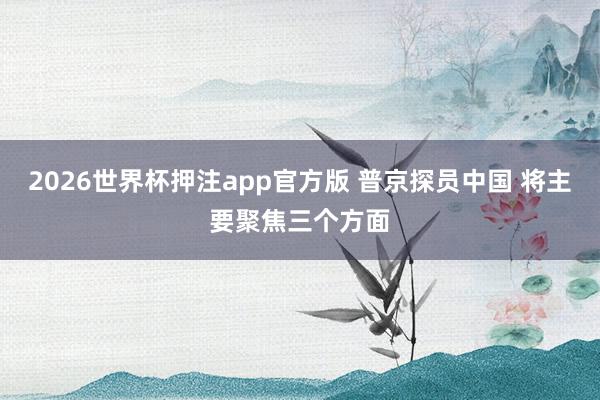 2026世界杯押注app官方版 普京探员中国 将主要聚焦三个方面