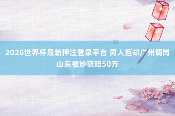 2026世界杯最新押注登录平台 男人拒却广州调岗山东被炒获赔50万