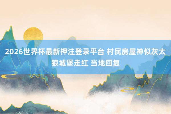 2026世界杯最新押注登录平台 村民房屋神似灰太狼城堡走红 当地回复