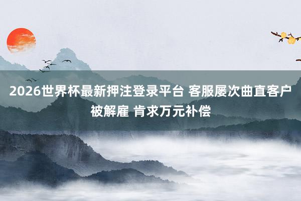 2026世界杯最新押注登录平台 客服屡次曲直客户被解雇 肯求万元补偿
