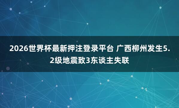 2026世界杯最新押注登录平台 广西柳州发生5.2级地震致3东谈主失联