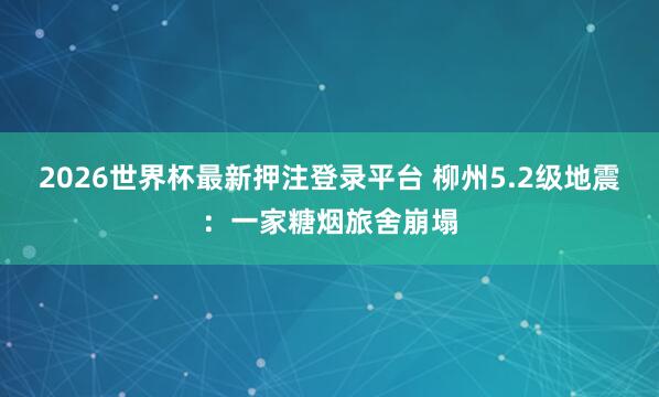 2026世界杯最新押注登录平台 柳州5.2级地震：一家糖烟旅舍崩塌