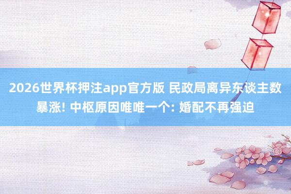 2026世界杯押注app官方版 民政局离异东谈主数暴涨! 中枢原因唯唯一个: 婚配不再强迫