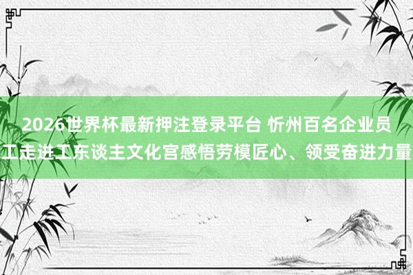 2026世界杯最新押注登录平台 忻州百名企业员工走进工东谈主文化宫感悟劳模匠心、领受奋进力量