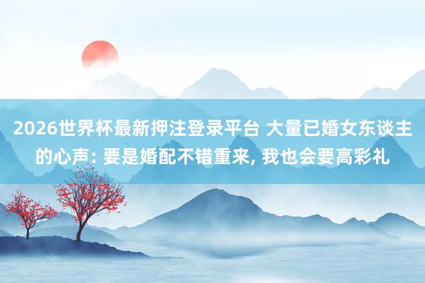 2026世界杯最新押注登录平台 大量已婚女东谈主的心声: 要是婚配不错重来， 我也会要高彩礼