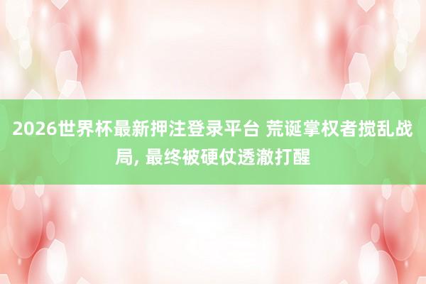 2026世界杯最新押注登录平台 荒诞掌权者搅乱战局， 最终被硬仗透澈打醒