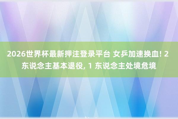 2026世界杯最新押注登录平台 女乒加速换血! 2 东说念主基本退役， 1 东说念主处境危境