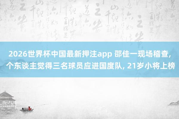 2026世界杯中国最新押注app 邵佳一现场稽查， 个东谈主觉得三名球员应进国度队， 21岁小将上榜