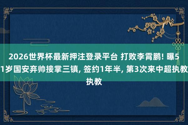2026世界杯最新押注登录平台 打败李霄鹏! 曝51岁国安弃帅接掌三镇， 签约1年半， 第3次来中超执教