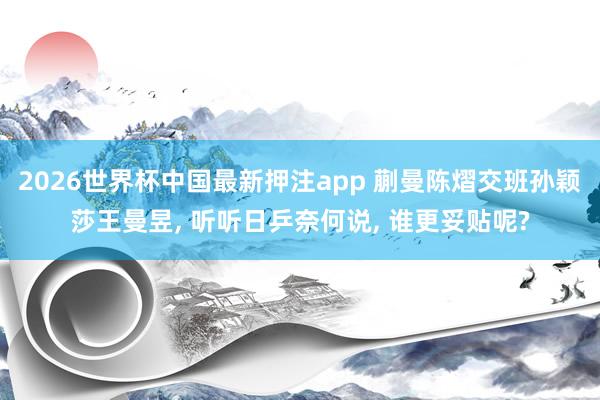 2026世界杯中国最新押注app 蒯曼陈熠交班孙颖莎王曼昱， 听听日乒奈何说， 谁更妥贴呢?